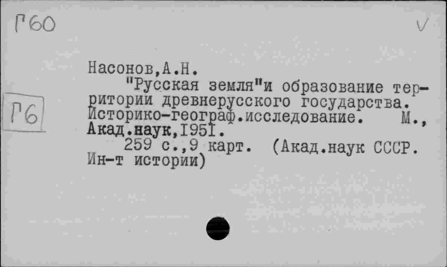 ﻿Г 60

IT?)
Насонов,А.Н.
“Русская земля"и образование территории древнерусского государства. Историко-географ.исследование. М. Акад.наук,І95І.
259 с.,9 карт. (Акад.наук СССР. Ин-т истории)